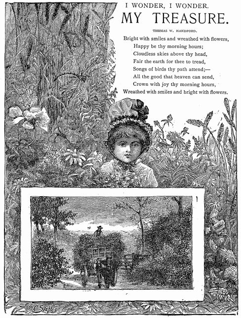 I WONDER, I WONDER. M Y   T R E A S U R E. THOMAS W. HANDFORD. Bright with smiles and wreathed with flowers. Happy be thy morning hours; Cloudless skies above thy head, Fair the earth for thee to tread, Songs of birds thy path attend;— All the good that heaven can send, Crown with joy thy morning hours, Wreathed with smiles and bright with flowers. I WONDER, I WONDER. M Y   T R E A S U R E. THOMAS W. HANDFORD. Bright with smiles and wreathed with flowers. Happy be thy morning hours; Cloudless skies above thy head, Fair the earth for thee to tread, Songs of birds thy path attend;— All the good that heaven can send, Crown with joy thy morning hours, Wreathed with smiles and bright with flowers.