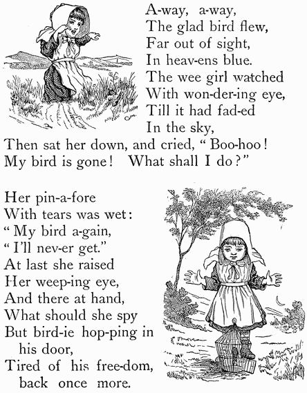 A-way, a-way, The glad bird flew, Far out of sight, In heav-ens blue. The wee girl watched With won-der-ing eye, Till it had fad-ed In the sky, Then sat her down, and cried, "Boo-hoo! My bird is gone! What shall I do?"  Her pin-a-fore With tears was wet: "My bird a-gain, "I'll nev-er get." At last she raised Her weep-ing eye, And there at hand, What should she spy But bird-ie hop-ping in   his door, Tired of his freedom,   back once more. A-way, a-way, The glad bird flew, Far out of sight, In heav-ens blue. The wee girl watched With won-der-ing eye, Till it had fad-ed In the sky, Then sat her down, and cried, "Boo-hoo! My bird is gone! What shall I do?"  Her pin-a-fore With tears was wet: "My bird a-gain, "I'll nev-er get." At last she raised Her weep-ing eye, And there at hand, What should she spy But bird-ie hop-ping in   his door, Tired of his freedom,   back once more.