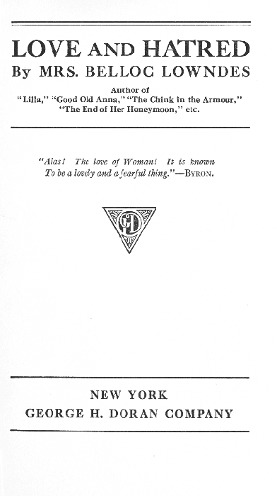 LOVE AND HATRED  By MRS. BELLOC LOWNDES  Author of "Lilla," "Good Old Anna," "The Chink in the Armour," "The End of Her Honeymoon," etc.  "Alas! The love of Woman! It is known To be a lovely and a fearful thing."--BYRON.  NEW YORK GEORGE H. DORAN COMPANY LOVE AND HATRED  By MRS. BELLOC LOWNDES  Author of "Lilla," "Good Old Anna," "The Chink in the Armour," "The End of Her Honeymoon," etc.  "Alas! The love of Woman! It is known To be a lovely and a fearful thing. "--BYRON.  NEW YORK GEORGE H. DORAN COMPANY