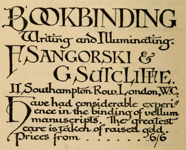 BOOKBINDING Writing and Illuminating.  F Sangorski & G Sutcliffe. 11 Southampton Row, London, W.C.  Have had considerable experience in the binding of vellum manuscripts. The greatest care is taken of raised gold. Prices from 6/6